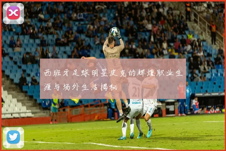 西班牙足球明星皮克的辉煌职业生涯与场外生活揭秘