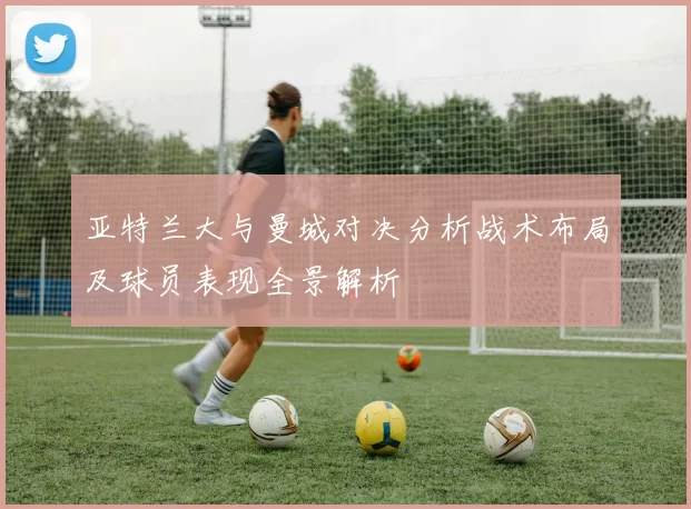 亚特兰大与曼城对决分析战术布局及球员表现全景解析