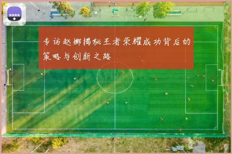 专访赵娜揭秘王者荣耀成功背后的策略与创新之路