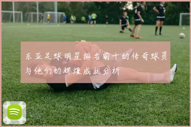 东亚足球明星排名前十的传奇球员与他们的辉煌成就分析