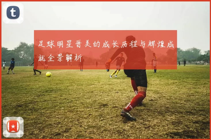 足球明星晋美的成长历程与辉煌成就全景解析