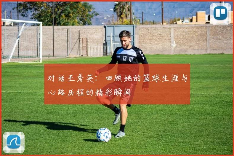 对话王秀英：回顾她的篮球生涯与心路历程的精彩瞬间