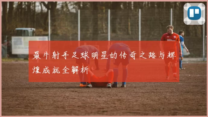 最牛射手足球明星的传奇之路与辉煌成就全解析