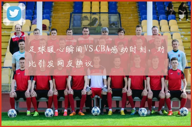 足球暖心瞬间VS CBA感动时刻，对比引发网友热议