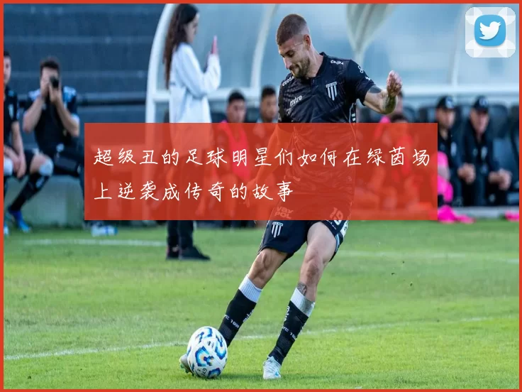 超级丑的足球明星们如何在绿茵场上逆袭成传奇的故事