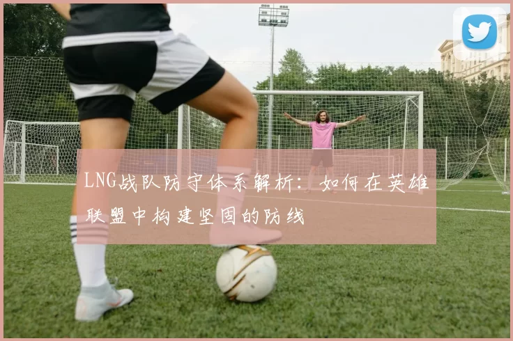 LNG战队防守体系解析：如何在英雄联盟中构建坚固的防线