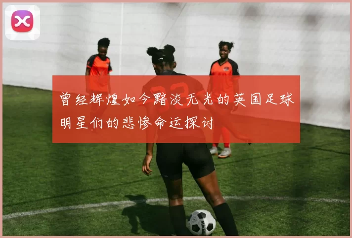 曾经辉煌如今黯淡无光的英国足球明星们的悲惨命运探讨