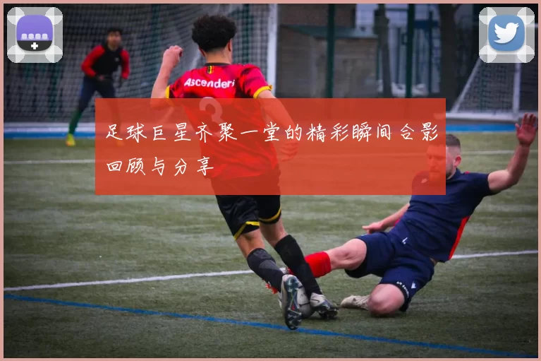 足球巨星齐聚一堂的精彩瞬间合影回顾与分享