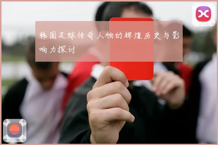 韩国足球传奇人物的辉煌历史与影响力探讨