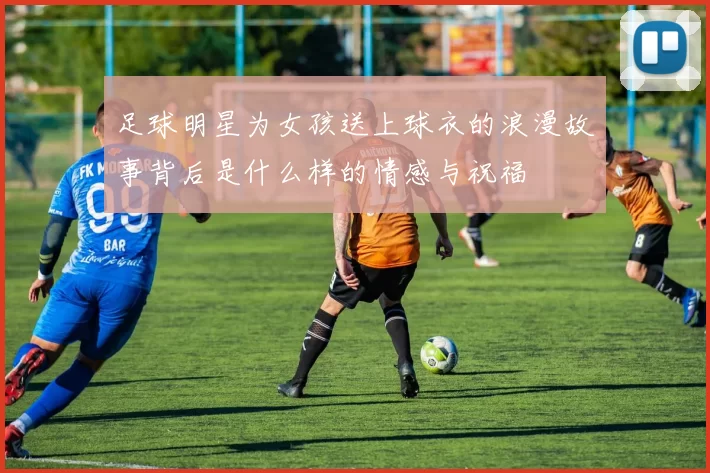 足球明星为女孩送上球衣的浪漫故事背后是什么样的情感与祝福
