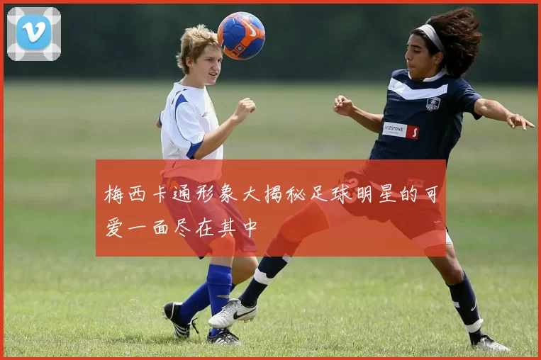 梅西卡通形象大揭秘足球明星的可爱一面尽在其中