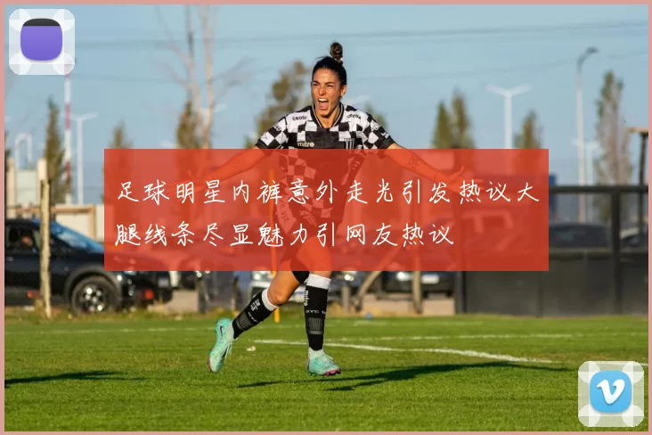 足球明星内裤意外走光引发热议大腿线条尽显魅力引网友热议