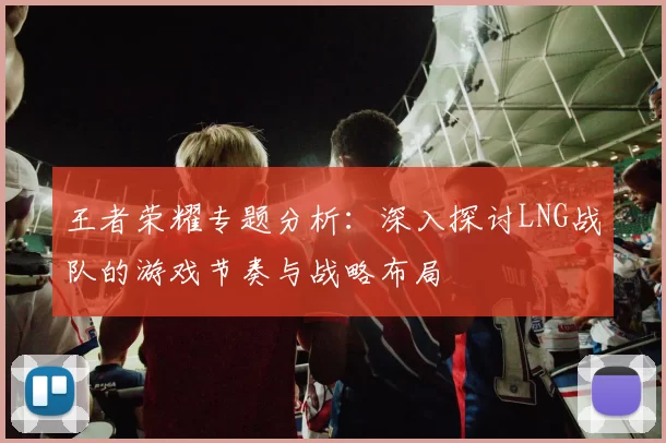 王者荣耀专题分析：深入探讨LNG战队的游戏节奏与战略布局