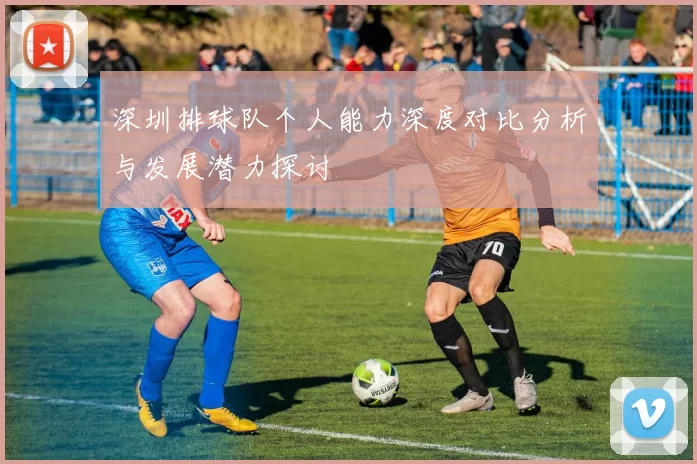 深圳排球队个人能力深度对比分析与发展潜力探讨