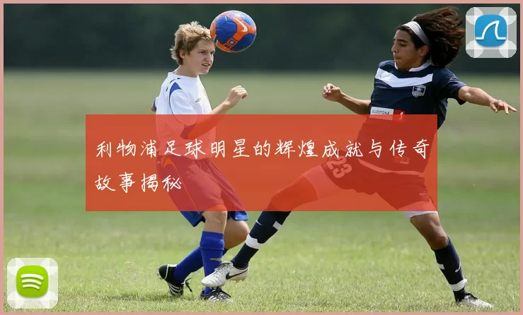 利物浦足球明星的辉煌成就与传奇故事揭秘