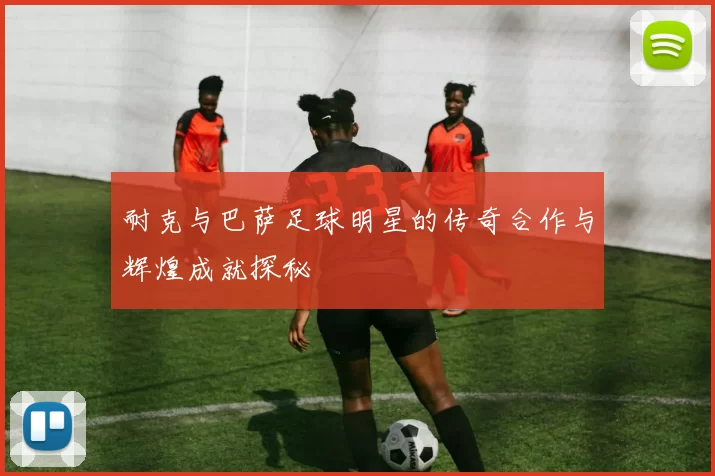 耐克与巴萨足球明星的传奇合作与辉煌成就探秘