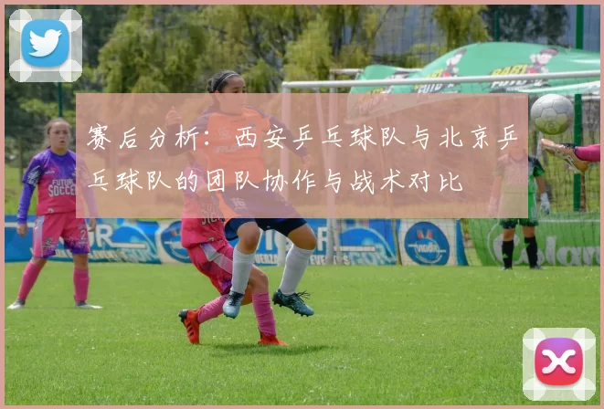 赛后分析：西安乒乓球队与北京乒乓球队的团队协作与战术对比