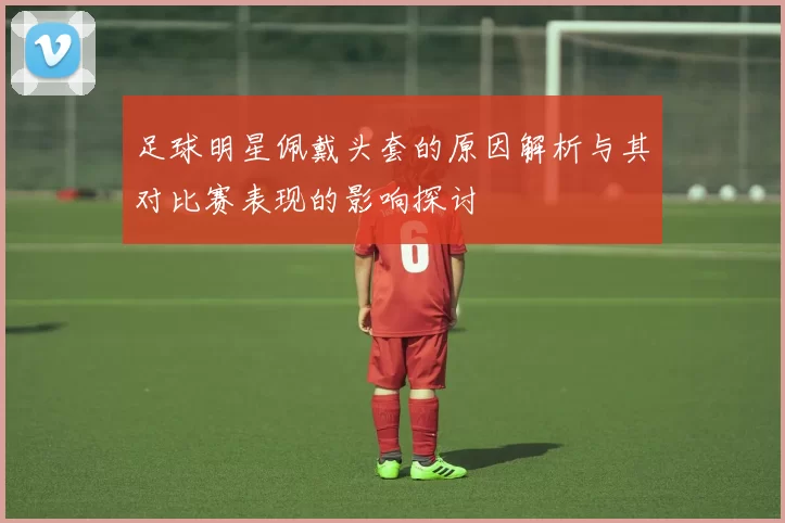 足球明星佩戴头套的原因解析与其对比赛表现的影响探讨