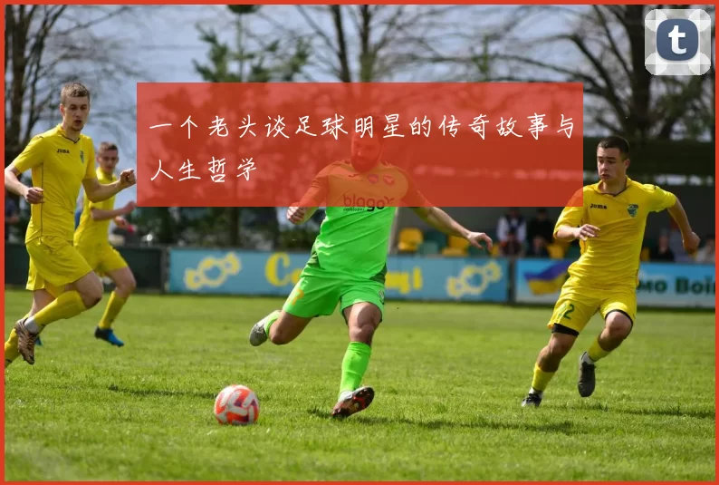 一个老头谈足球明星的传奇故事与人生哲学