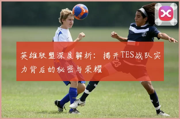 英雄联盟深度解析：揭开TES战队实力背后的秘密与荣耀
