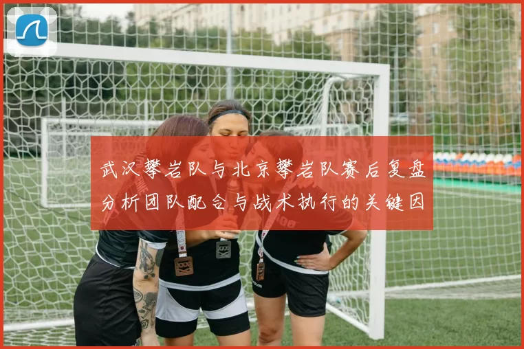 武汉攀岩队与北京攀岩队赛后复盘分析团队配合与战术执行的关键因素