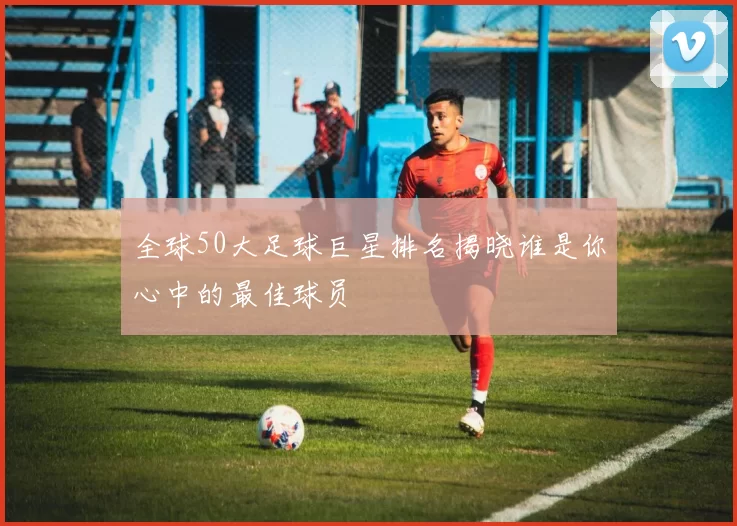 全球50大足球巨星排名揭晓谁是你心中的最佳球员