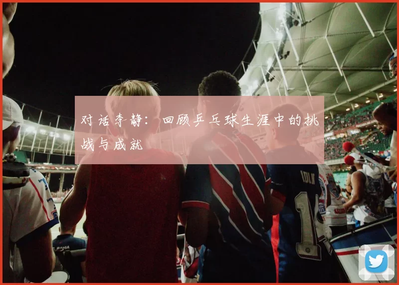 对话李静：回顾乒乓球生涯中的挑战与成就