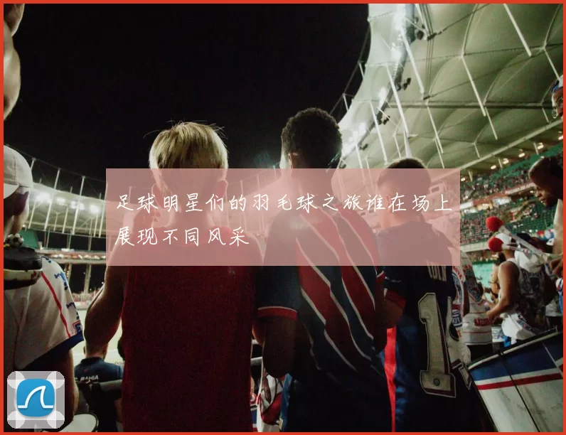 足球明星们的羽毛球之旅谁在场上展现不同风采