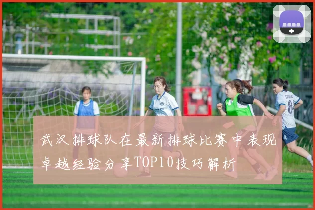 武汉排球队在最新排球比赛中表现卓越经验分享TOP10技巧解析