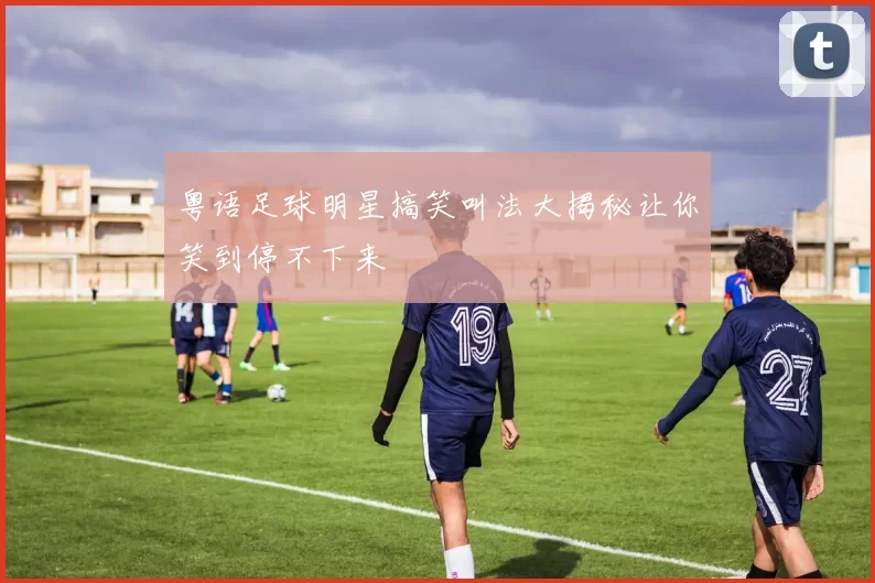 粤语足球明星搞笑叫法大揭秘让你笑到停不下来