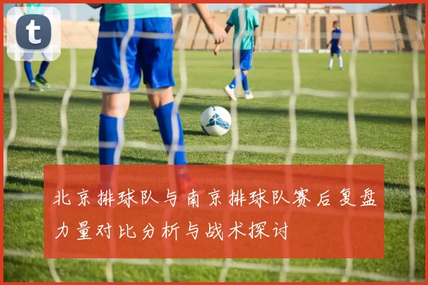 北京排球队与南京排球队赛后复盘力量对比分析与战术探讨