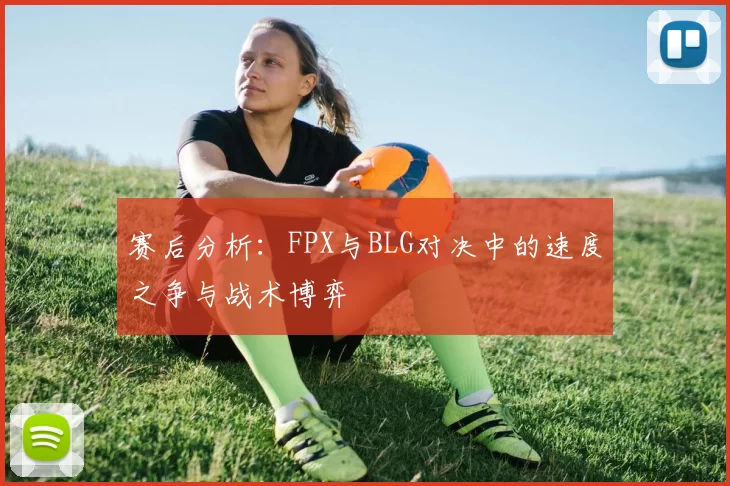 赛后分析：FPX与BLG对决中的速度之争与战术博弈