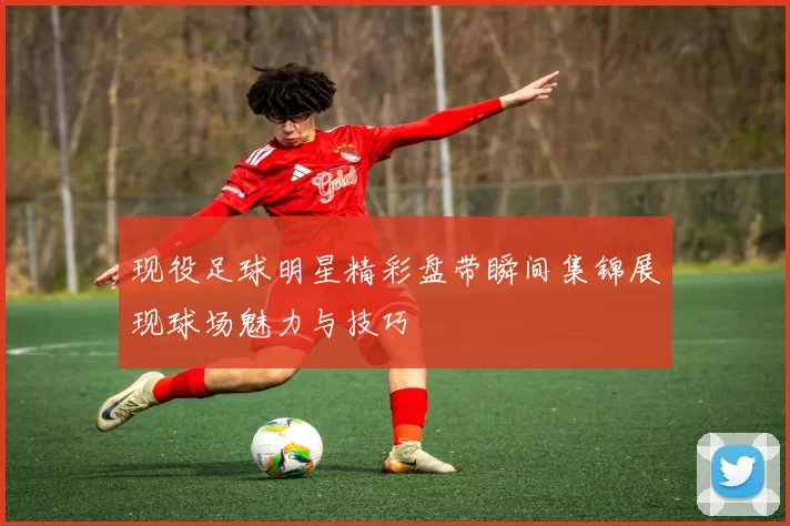现役足球明星精彩盘带瞬间集锦展现球场魅力与技巧