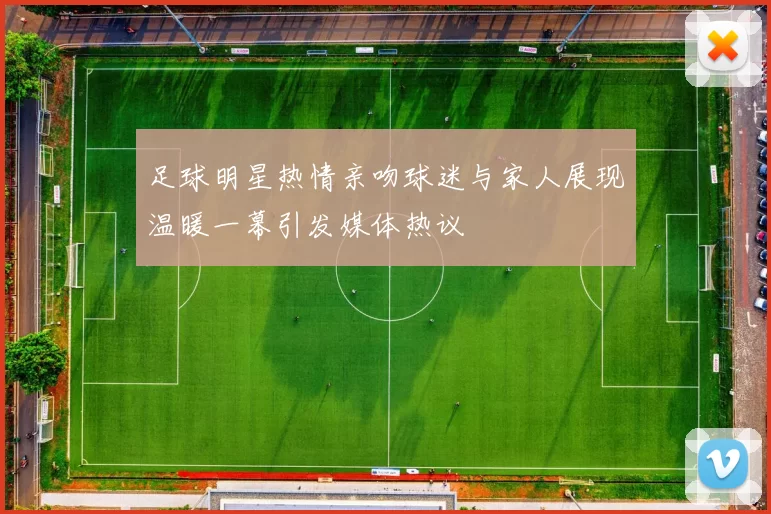 足球明星热情亲吻球迷与家人展现温暖一幕引发媒体热议