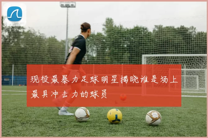 现役最暴力足球明星揭晓谁是场上最具冲击力的球员