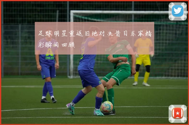 足球明星重返旧地对决昔日东家精彩瞬间回顾