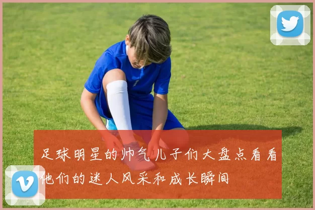 足球明星的帅气儿子们大盘点看看他们的迷人风采和成长瞬间