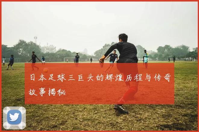 日本足球三巨头的辉煌历程与传奇故事揭秘