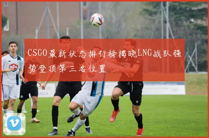 CSGO最新状态排行榜揭晓LNG战队强势登顶第三名位置