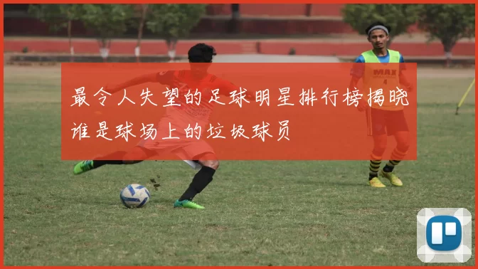 最令人失望的足球明星排行榜揭晓谁是球场上的垃圾球员
